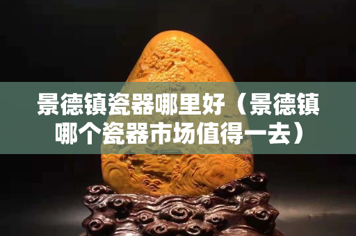 景德鎮瓷器哪里好（景德鎮哪個瓷器市場值得一去）