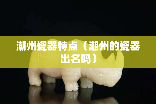 潮州瓷器特點（潮州的瓷器出名嗎）