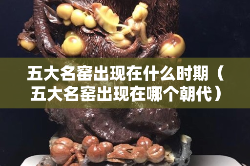 五大名窯出現在什么時期（五大名窯出現在哪個朝代）