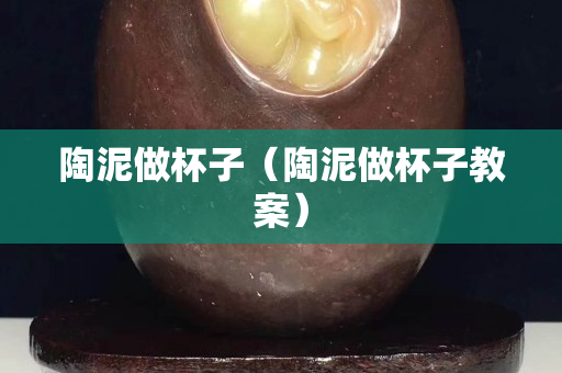 陶泥做杯子（陶泥做杯子教案）