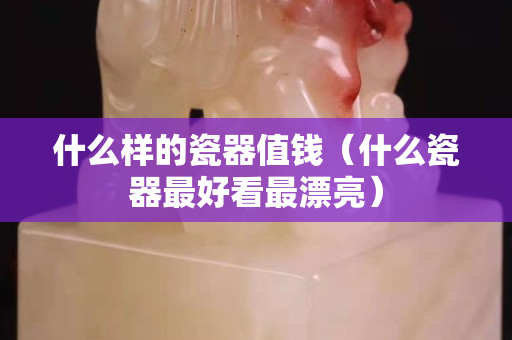 什么樣的瓷器值錢（什么瓷器最好看最漂亮）