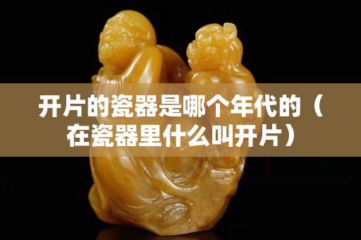 開片的瓷器是哪個年代的（在瓷器里什么叫開片）