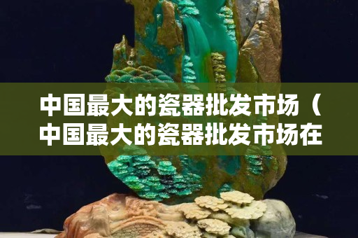 中國最大的瓷器批發市場（中國最大的瓷器批發市場在哪）