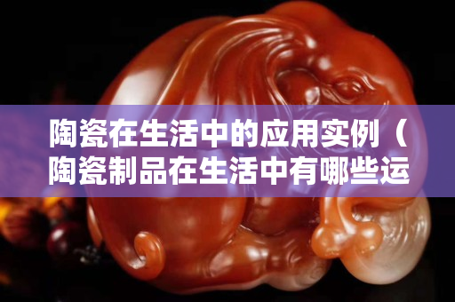 陶瓷在生活中的應用實例（陶瓷制品在生活中有哪些運用）