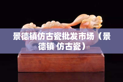 景德鎮仿古瓷批發市場（景德鎮 仿古瓷）