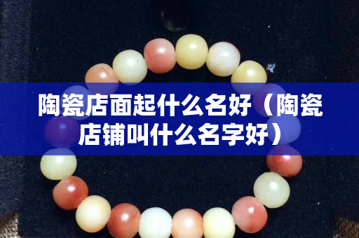 陶瓷店面起什么名好（陶瓷店鋪叫什么名字好）