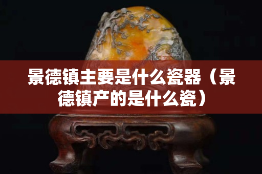 景德鎮主要是什么瓷器（景德鎮產的是什么瓷）