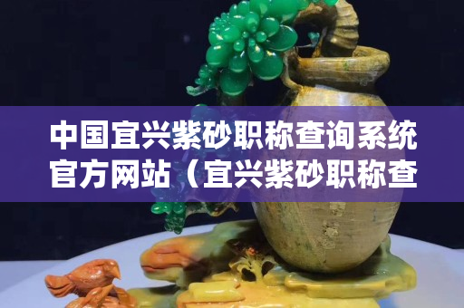 中國宜興紫砂職稱查詢系統官方網站（宜興紫砂職稱查詢系統官方網站鮑永平）