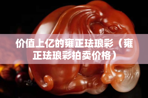 價(jià)值上億的雍正琺瑯彩（雍正琺瑯彩拍賣價(jià)格）