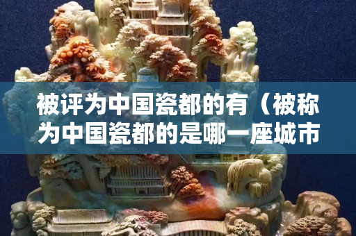 被評為中國瓷都的有（被稱為中國瓷都的是哪一座城市）