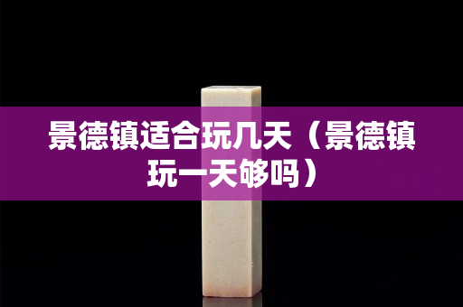 景德鎮適合玩幾天（景德鎮玩一天夠嗎）