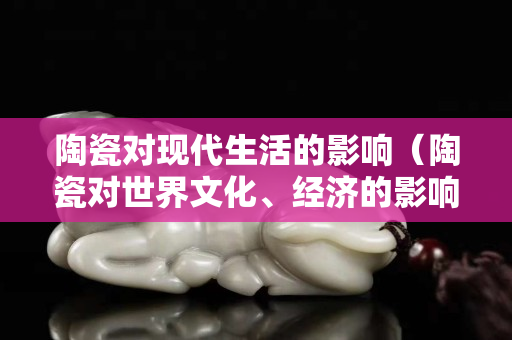陶瓷對現代生活的影響（陶瓷對世界文化、經濟的影響）