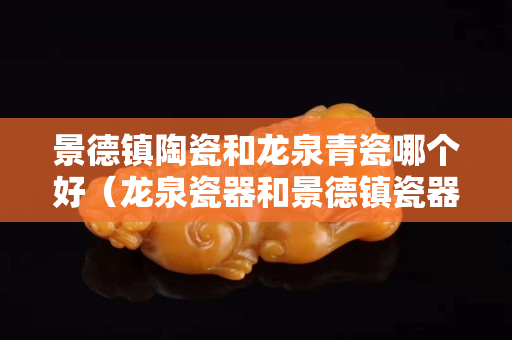 景德鎮陶瓷和龍泉青瓷哪個好（龍泉瓷器和景德鎮瓷器哪個好）