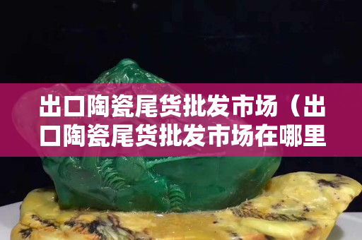 出口陶瓷尾貨批發市場（出口陶瓷尾貨批發市場在哪里）