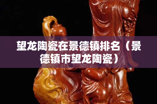 望龍陶瓷在景德鎮排名（景德鎮市望龍陶瓷）