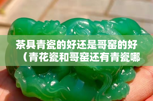 茶具青瓷的好還是哥窯的好（青花瓷和哥窯還有青瓷哪個更好）