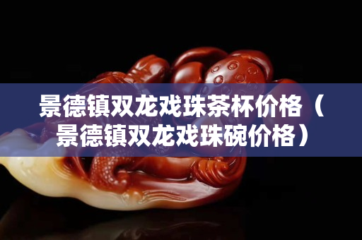 景德鎮(zhèn)雙龍戲珠茶杯價(jià)格（景德鎮(zhèn)雙龍戲珠碗價(jià)格）