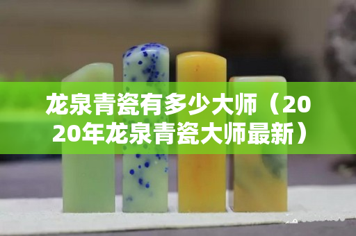 龍泉青瓷有多少大師（2020年龍泉青瓷大師最新）