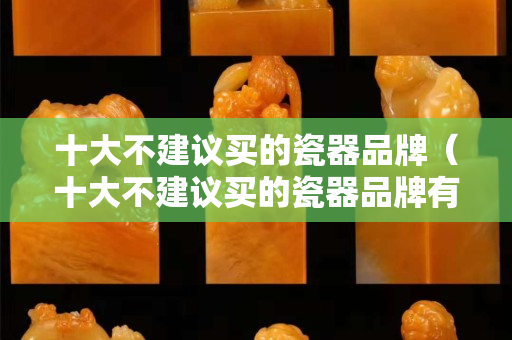 十大不建議買的瓷器品牌（十大不建議買的瓷器品牌有哪些）