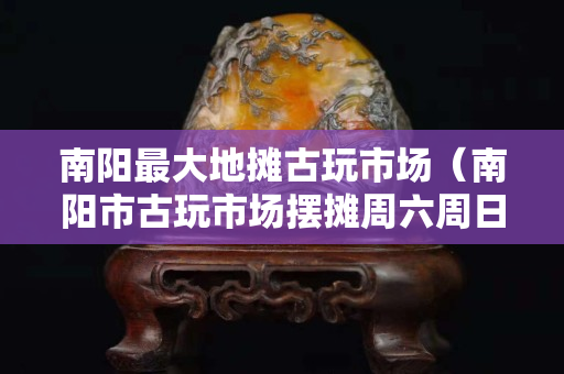 南陽最大地攤古玩市場（南陽市古玩市場擺攤周六周日）