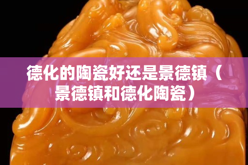 德化的陶瓷好還是景德鎮（景德鎮和德化陶瓷）