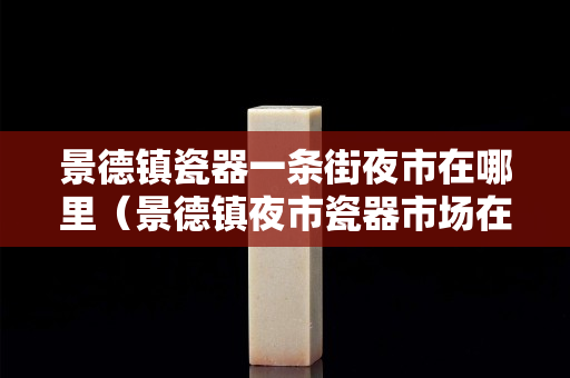景德鎮(zhèn)瓷器一條街夜市在哪里（景德鎮(zhèn)夜市瓷器市場(chǎng)在哪）