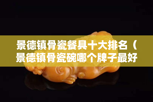 景德鎮骨瓷餐具十大排名（景德鎮骨瓷碗哪個牌子最好）