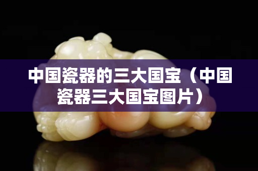 中國(guó)瓷器的三大國(guó)寶（中國(guó)瓷器三大國(guó)寶圖片）