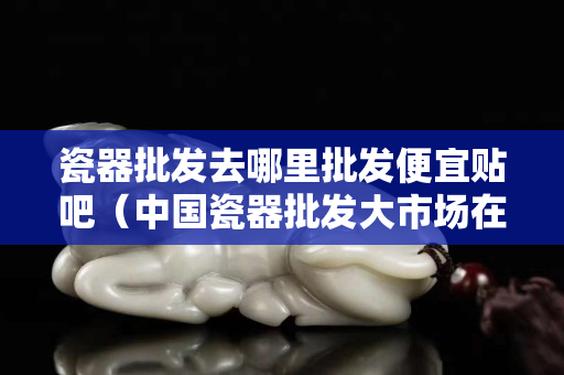 瓷器批發去哪里批發便宜貼吧（中國瓷器批發大市場在哪）