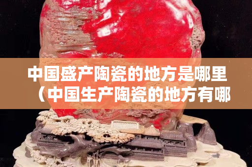 中國(guó)盛產(chǎn)陶瓷的地方是哪里（中國(guó)生產(chǎn)陶瓷的地方有哪些）