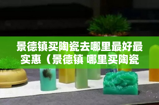 景德鎮買陶瓷去哪里最好最實惠（景德鎮 哪里買陶瓷）