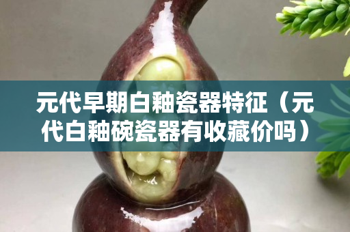 元代早期白釉瓷器特征（元代白釉碗瓷器有收藏價(jià)嗎）