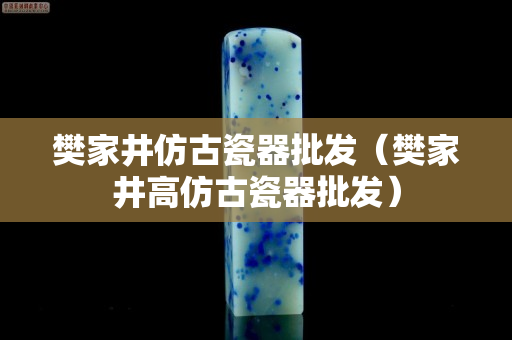 樊家井仿古瓷器批發（樊家井高仿古瓷器批發）