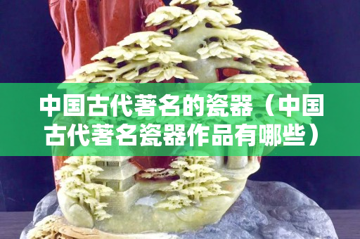 中國古代著名的瓷器（中國古代著名瓷器作品有哪些）