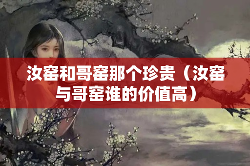 汝窯和哥窯那個珍貴（汝窯與哥窯誰的價值高）