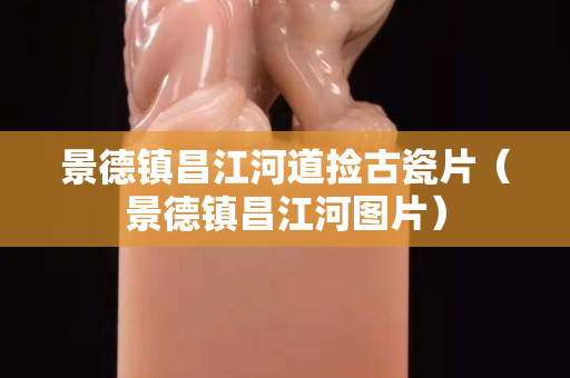 景德鎮(zhèn)昌江河道撿古瓷片（景德鎮(zhèn)昌江河圖片）