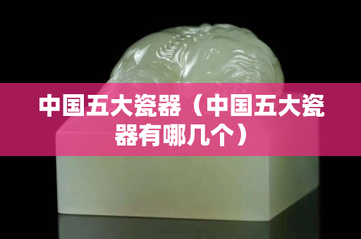 中國五大瓷器（中國五大瓷器有哪幾個）