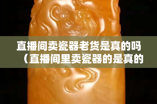 直播間賣瓷器老貨是真的嗎（直播間里賣瓷器的是真的嗎）