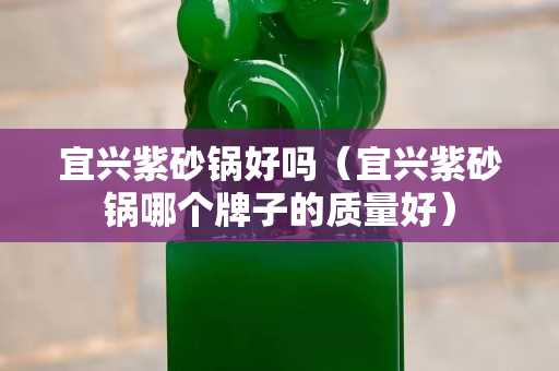 宜興紫砂鍋好嗎（宜興紫砂鍋哪個(gè)牌子的質(zhì)量好）