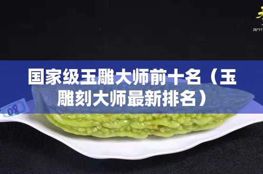 國家級玉雕大師前十名（玉雕刻大師最新排名）