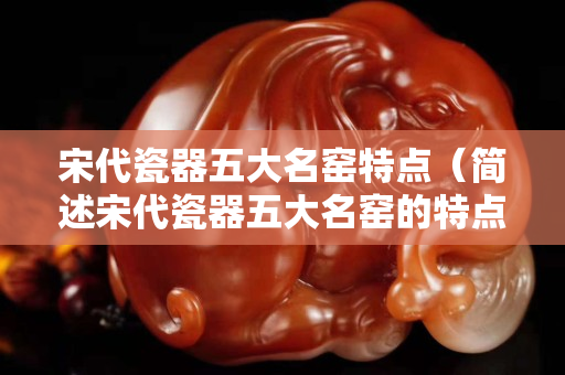宋代瓷器五大名窯特點（簡述宋代瓷器五大名窯的特點）