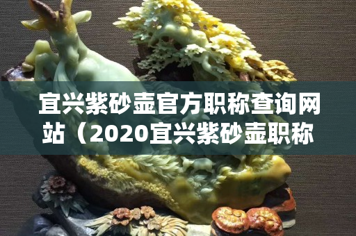 宜興紫砂壺官方職稱查詢網站（2020宜興紫砂壺職稱查詢系統官方網站）