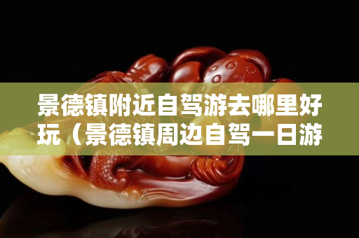 景德鎮附近自駕游去哪里好玩（景德鎮周邊自駕一日游景點大全）
