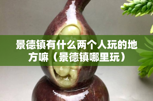 景德鎮有什么兩個人玩的地方嘛（景德鎮哪里玩）