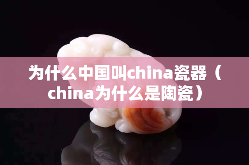 為什么中國叫china瓷器（china為什么是陶瓷）