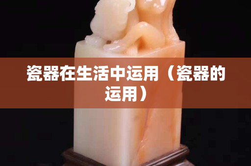 瓷器在生活中運用（瓷器的運用）