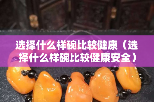 選擇什么樣碗比較健康（選擇什么樣碗比較健康安全）