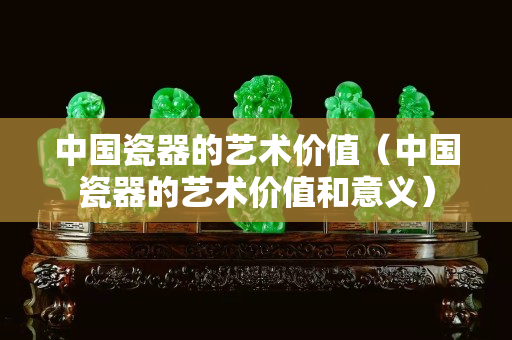 中國瓷器的藝術(shù)價值（中國瓷器的藝術(shù)價值和意義）