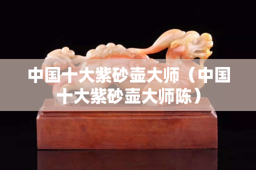 中國(guó)十大紫砂壺大師（中國(guó)十大紫砂壺大師陳）