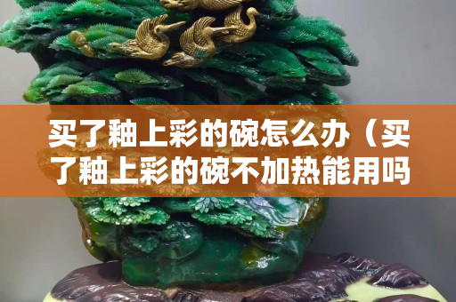 買了釉上彩的碗怎么辦（買了釉上彩的碗不加熱能用嗎）